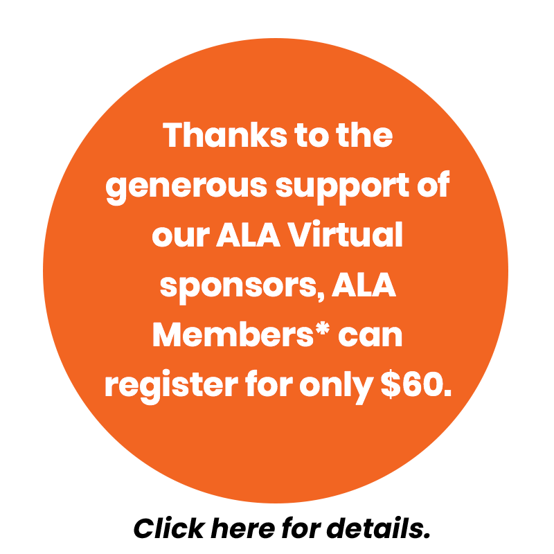 Thanks to the generous support of our ALA Virtual sponsors, ALA Members* can register for only $60.